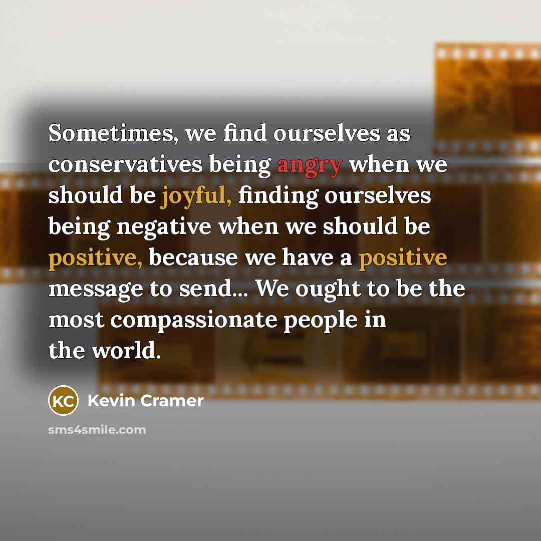 “Sometimes, we find ourselves as conservatives being angry when we should be joyful, finding ourselves being negative when we should be positive, because we have a positive message to send... We ought to be the most compassionate people in the world.” quote by Kevin Cramer