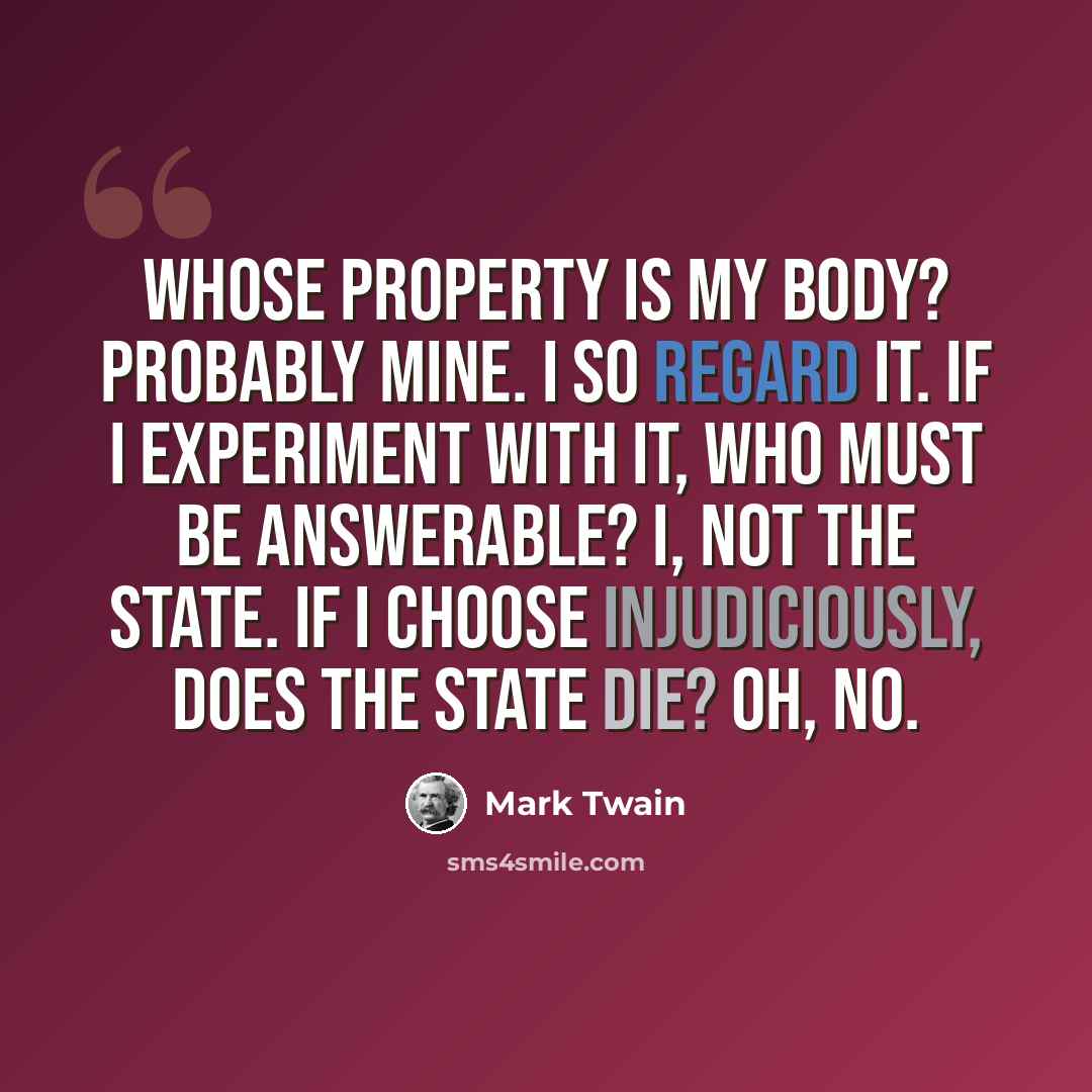 “Whose property is my body? Probably mine. I so regard it. If I experiment with it, who must be answerable? I, not the State. If I choose injudiciously, does the state die? Oh, no.” quote by Mark Twain