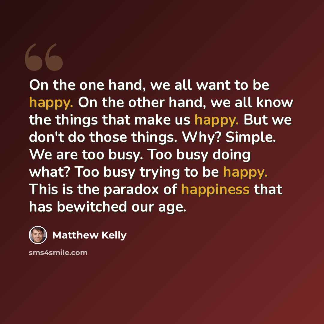 “On the one hand, we all want to be happy. On the other hand, we all know the things that make us happy. But we don't do those things. Why? Simple. We are too busy. Too busy doing what? Too busy trying to be happy. This is the paradox of happiness that has bewitched our age.” quote by Matthew Kelly