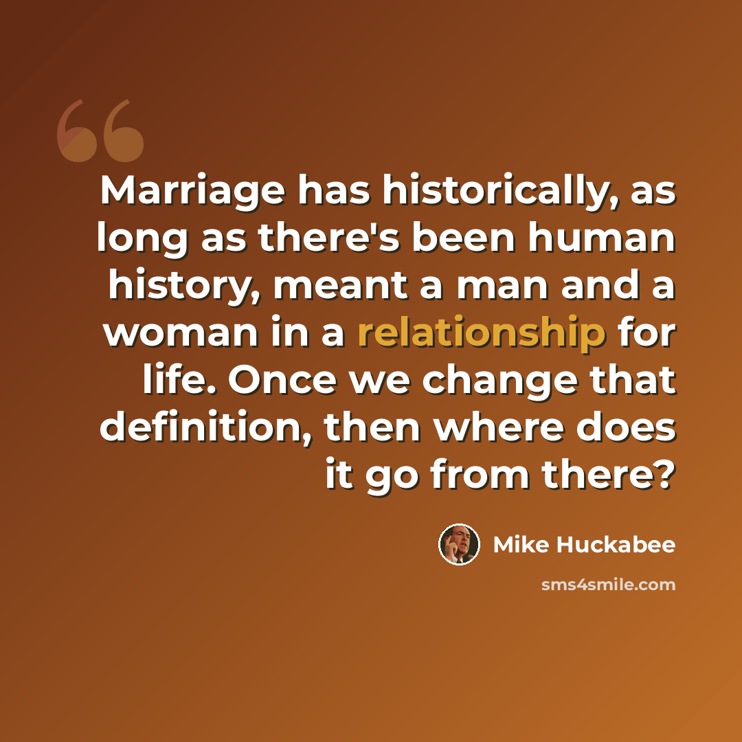 “Marriage has historically, as long as there's been human history, meant a man and a woman in a relationship for life. Once we change that definition, then where does it go from there?” quote by Mike Huckabee
