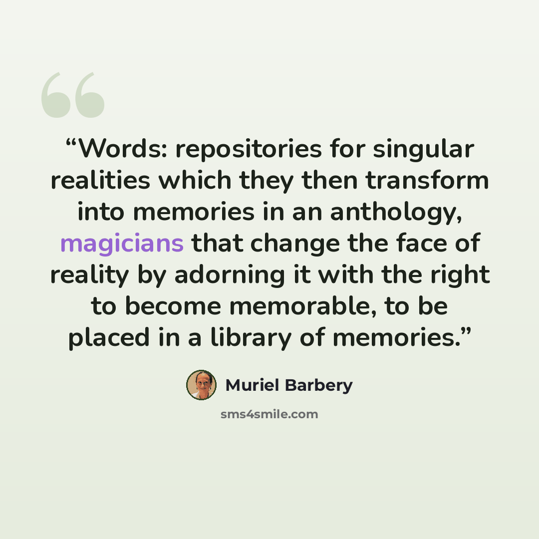 “Words: repositories for singular realities which they then transform into memories in an anthology, magicians that change the face of reality by adorning it with the right to become memorable, to be placed in a library of memories.” quote by Muriel Barbery