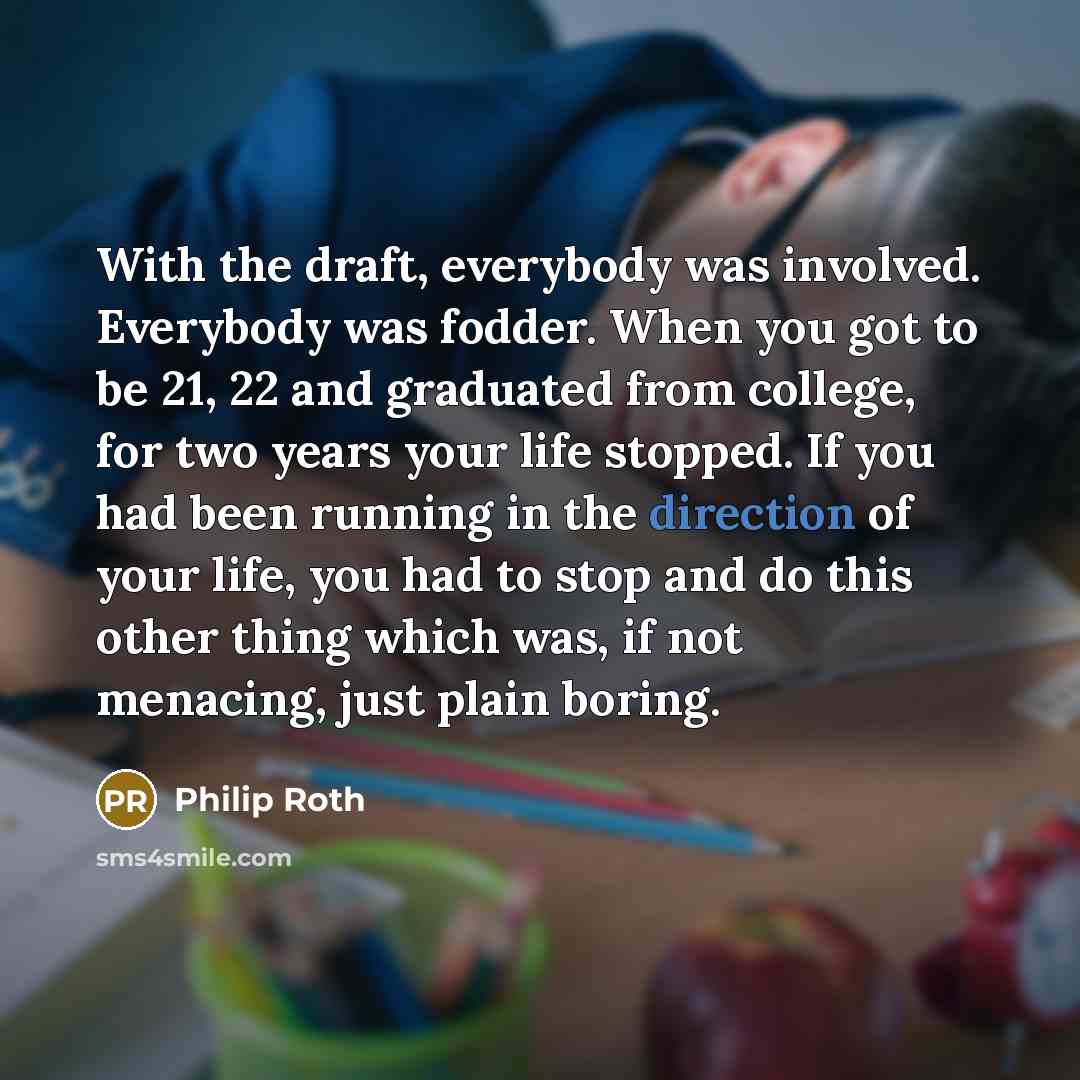 “With the draft, everybody was involved. Everybody was fodder. When you got to be 21, 22 and graduated from college, for two years your life stopped. If you had been running in the direction of your life, you had to stop and do this other thing which was, if not menacing, just plain boring.” quote by Philip Roth