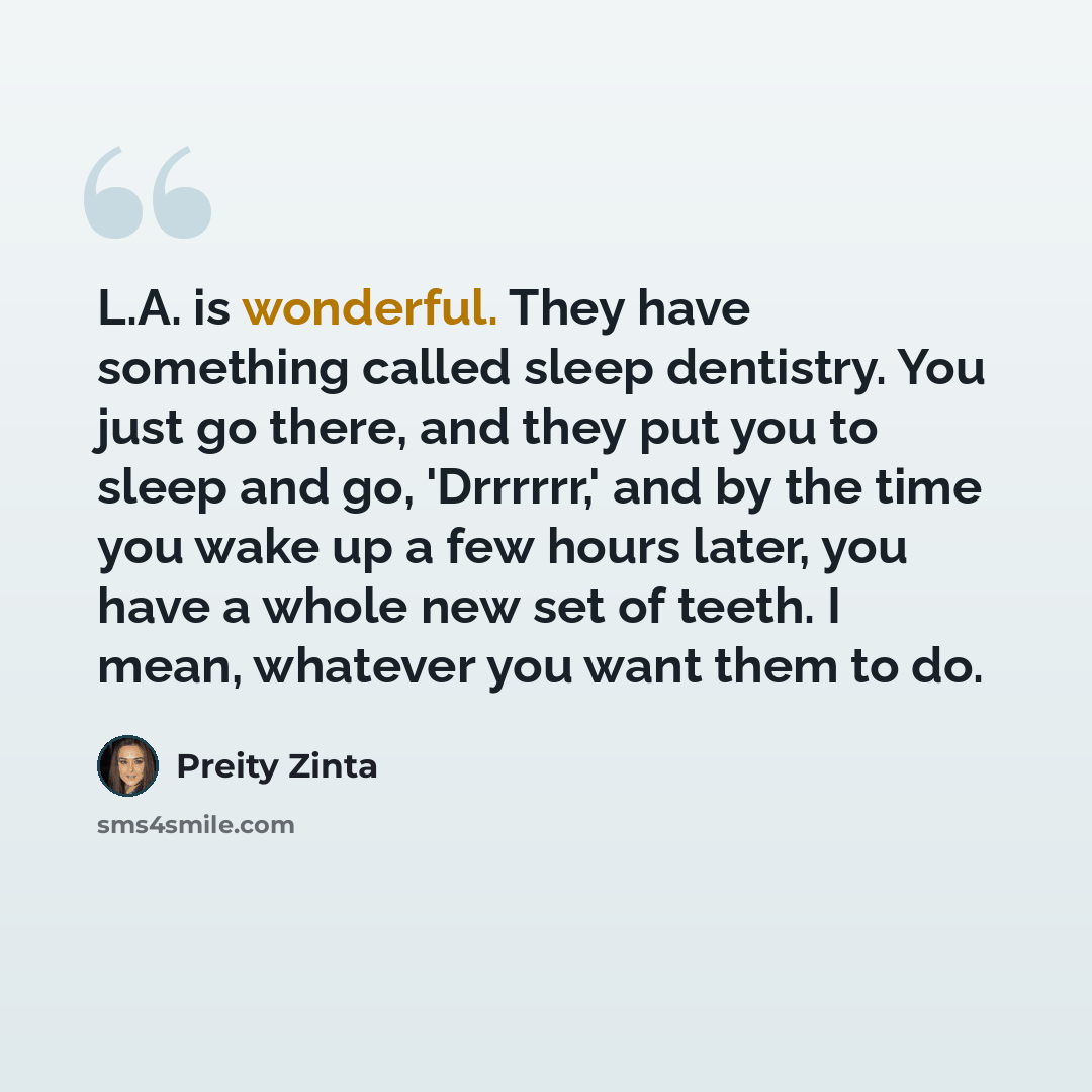 “L.A. is wonderful. They have something called sleep dentistry. You just go there, and they put you to sleep and go, 'Drrrrrr,' and by the time you wake up a few hours later, you have a whole new set of teeth. I mean, whatever you want them to do.” quote by Preity Zinta