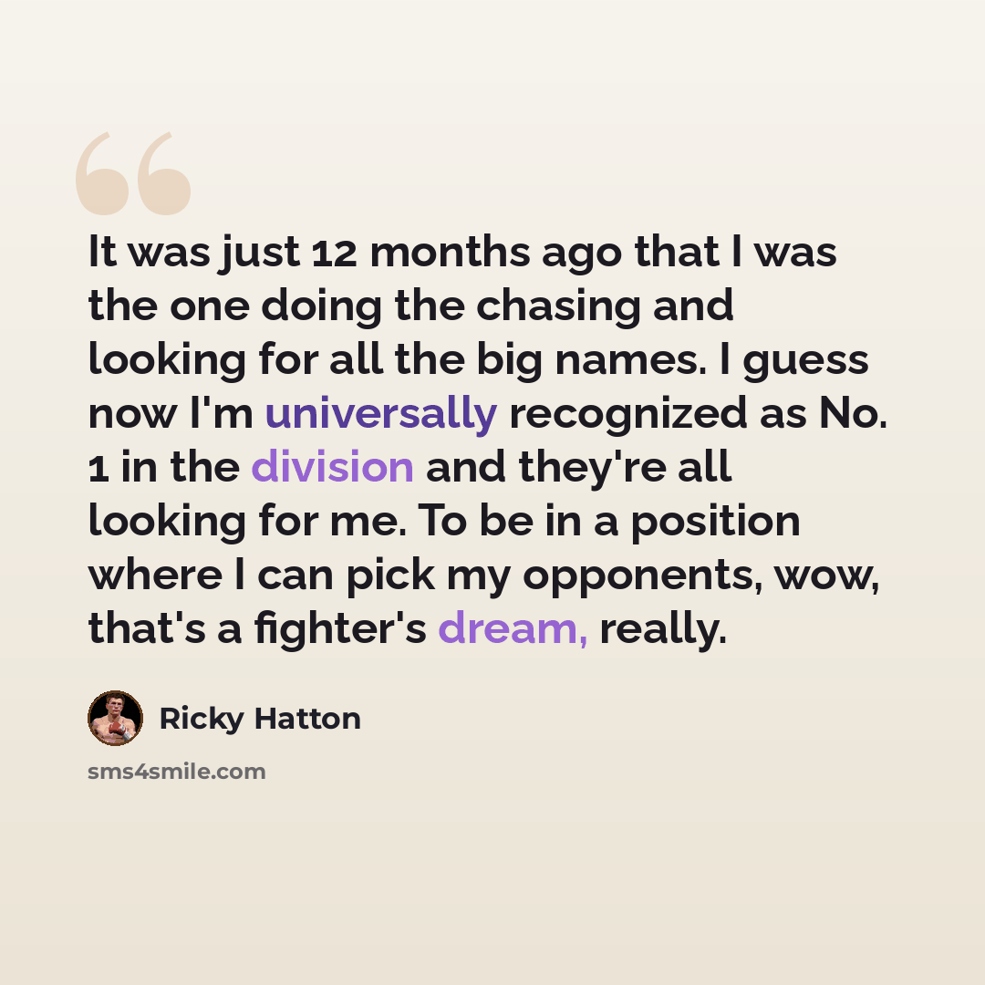 “It was just 12 months ago that I was the one doing the chasing and looking for all the big names. I guess now I'm universally recognized as No. 1 in the division and they're all looking for me. To be in a position where I can pick my opponents, wow, that's a fighter's dream, really.” quote by Ricky Hatton