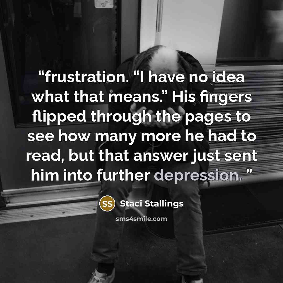 “frustration. “I have no idea what that means.” His fingers flipped through the pages to see how many more he had to read, but that answer just sent him into further depression.” quote by Staci Stallings