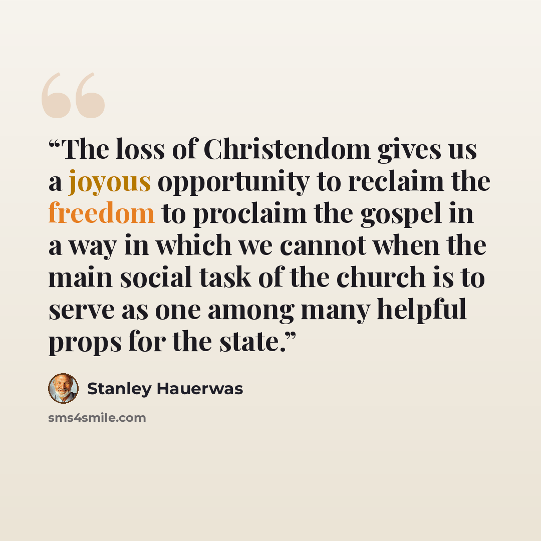 “The loss of Christendom gives us a joyous opportunity to reclaim the freedom to proclaim the gospel in a way in which we cannot when the main social task of the church is to serve as one among many helpful props for the state.” quote by Stanley Hauerwas