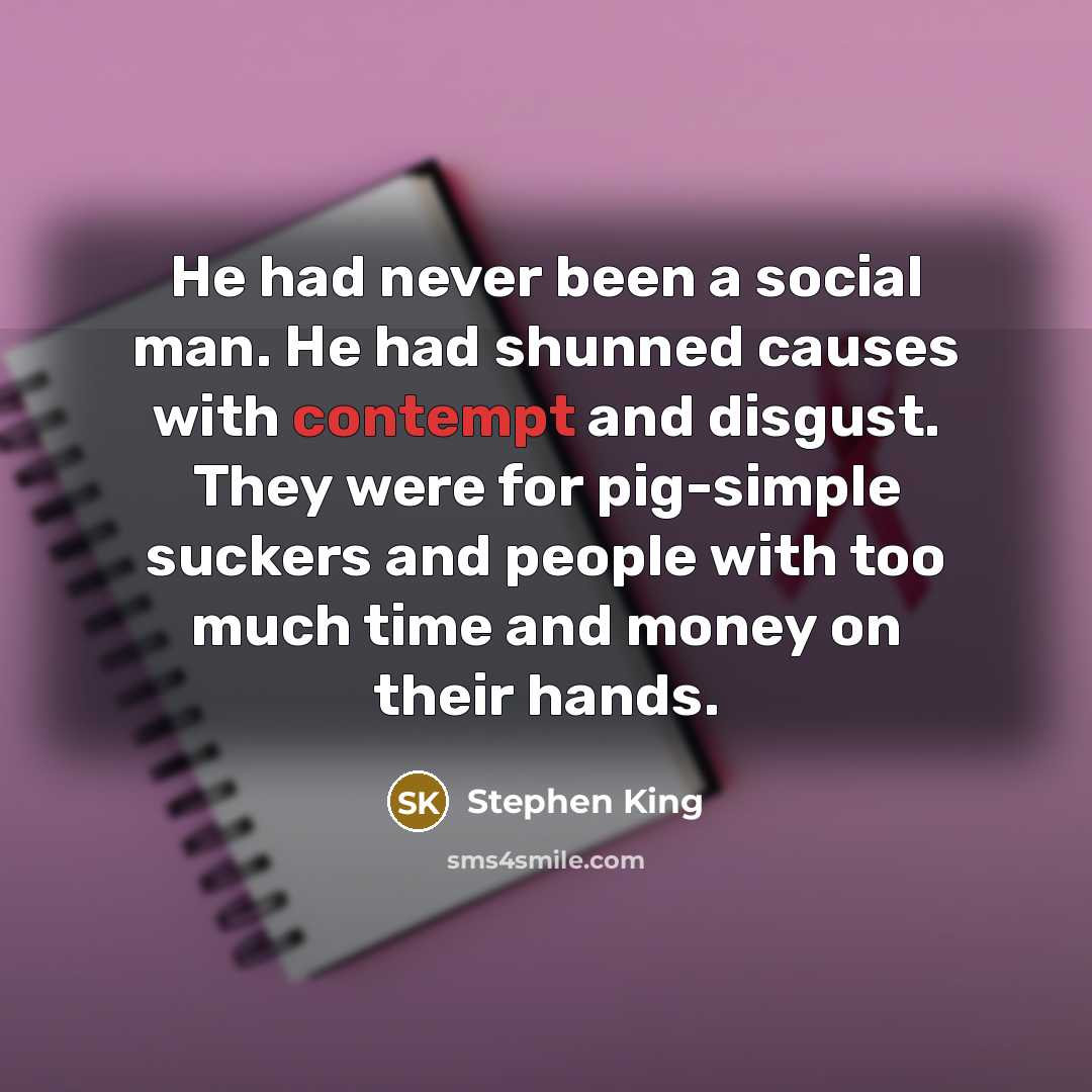 “He had never been a social man. He had shunned causes with contempt and disgust. They were for pig-simple suckers and people with too much time and money on their hands.” quote by Stephen King