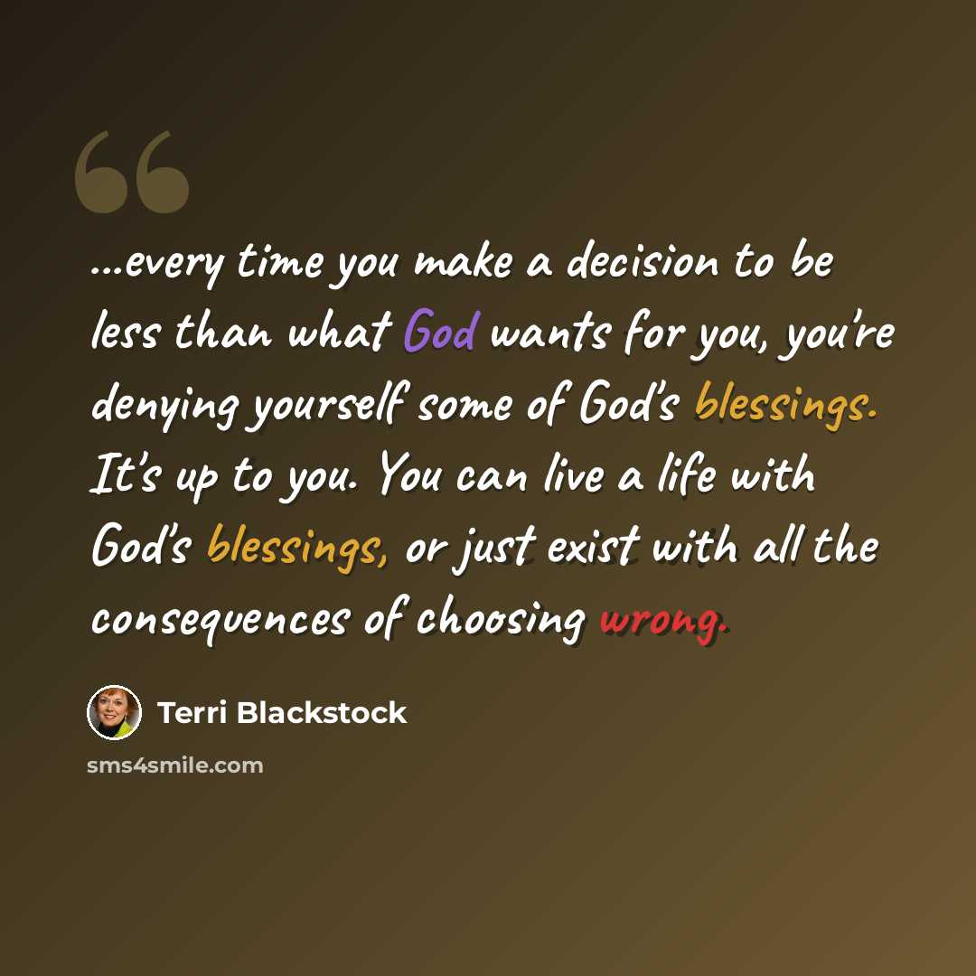 “...every time you make a decision to be less than what God wants for you, you're denying yourself some of God's blessings. It's up to you. You can live a life with God's blessings, or just exist with all the consequences of choosing wrong.” quote by Terri Blackstock