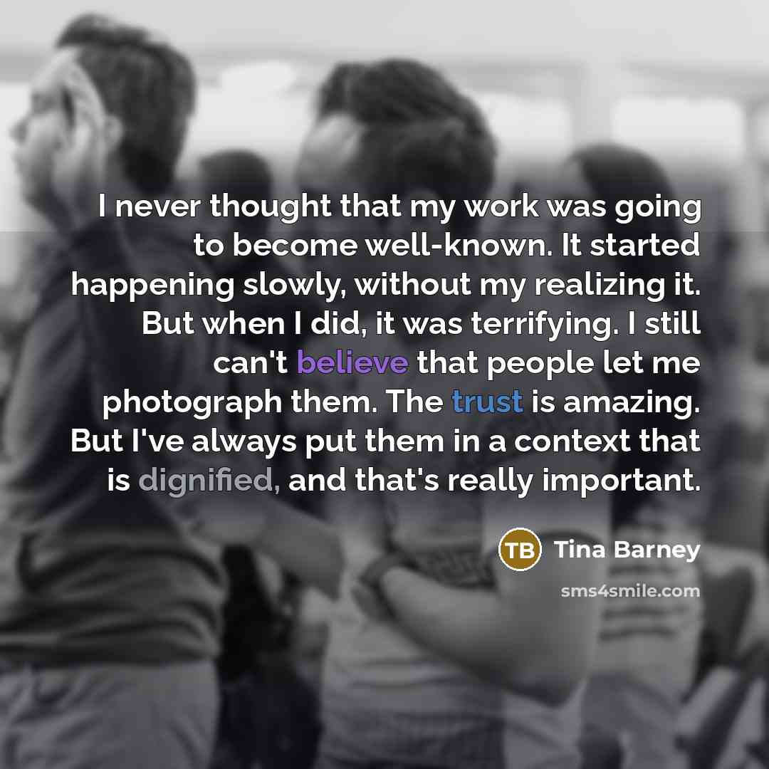 “I never thought that my work was going to become well-known. It started happening slowly, without my realizing it. But when I did, it was terrifying. I still can't believe that people let me photograph them. The trust is amazing. But I've always put them in a context that is dignified, and that's…” quote by Tina Barney