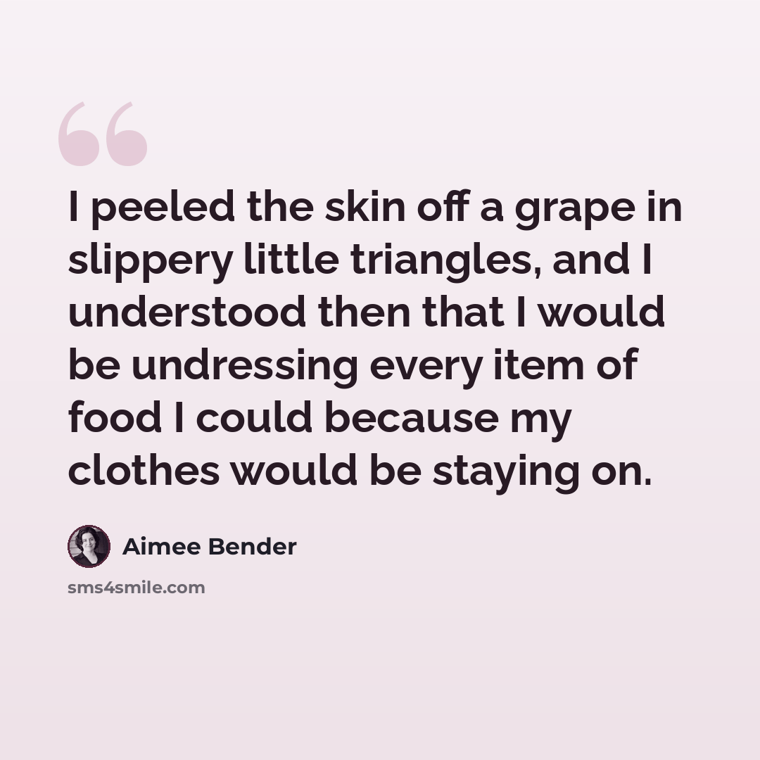 “I peeled the skin off a grape in slippery little triangles, and I understood then that I would be undressing every item of food I could because my clothes would be staying on.” quote by Aimee Bender