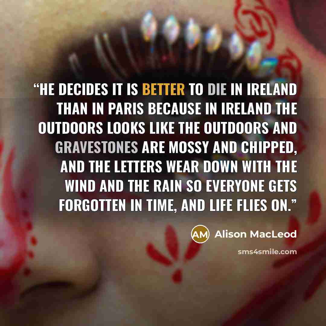 “He decides it is better to die in Ireland than in Paris because in Ireland the outdoors looks like the outdoors and gravestones are mossy and chipped, and the letters wear down with the wind and the rain so everyone gets forgotten in time, and life flies on.” quote by Alison MacLeod