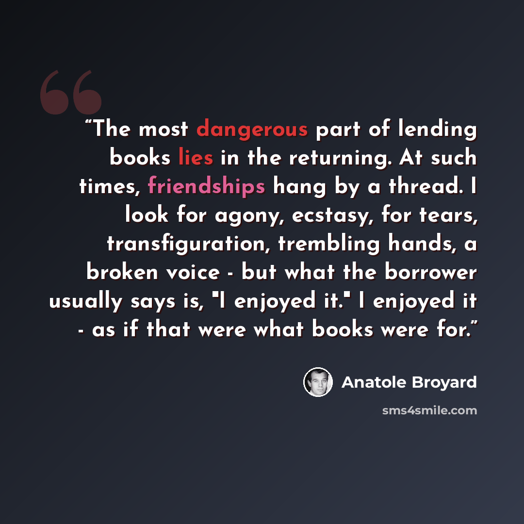“The most dangerous part of lending books lies in the returning. At such times, friendships hang by a thread. I look for agony, ecstasy, for tears, transfiguration, trembling hands, a broken voice - but what the borrower usually says is, "I enjoyed it." I enjoyed it - as if that were what books…” quote by Anatole Broyard