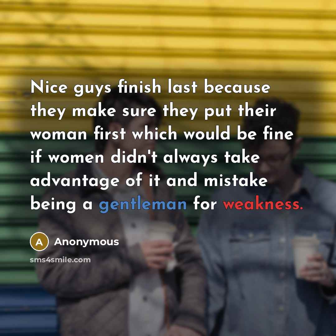 “Nice guys finish last because they make sure they put their woman first which would be fine if women didn't always take advantage of it and mistake being a gentleman for weakness.” quote by Anonymous