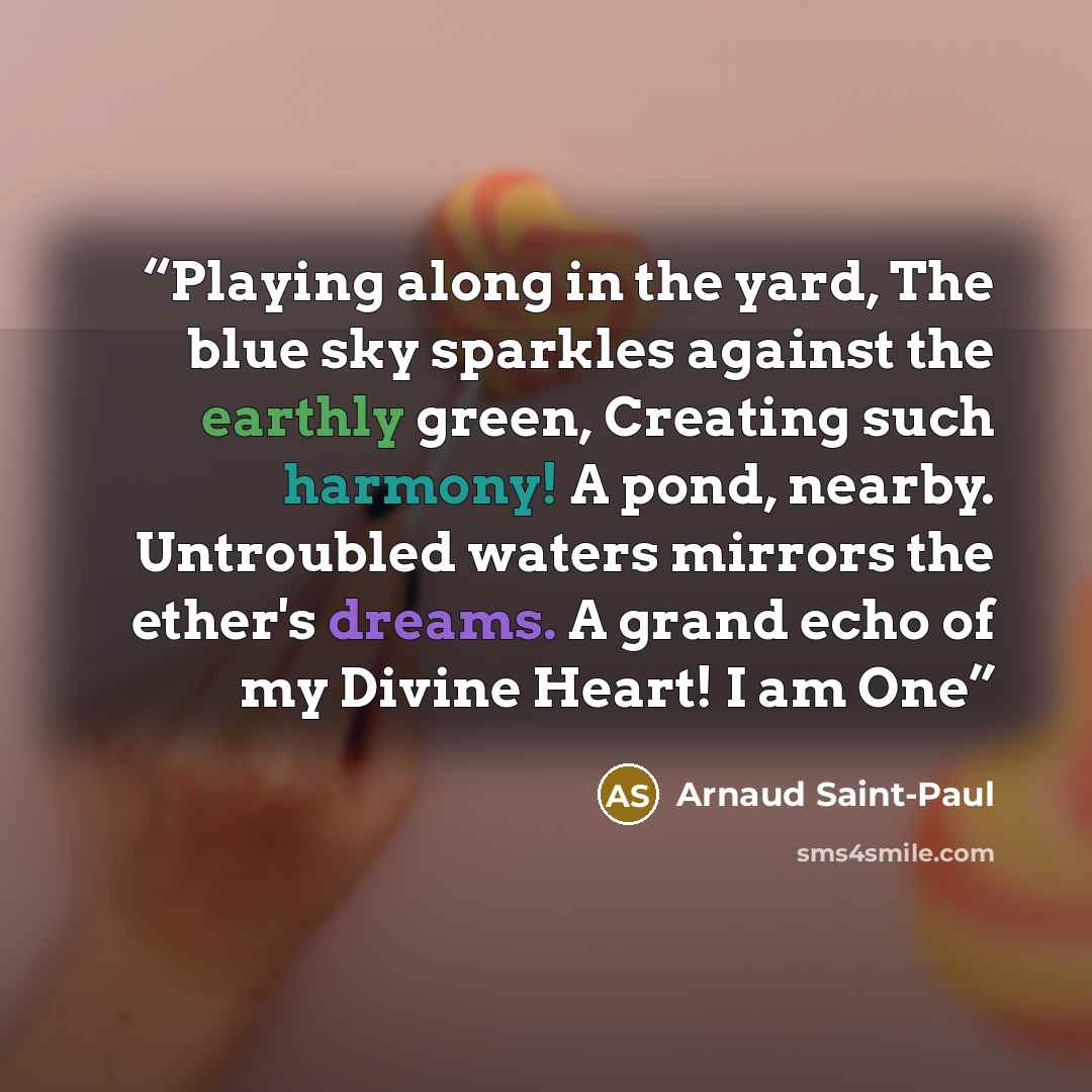 “Playing along in the yard, The blue sky sparkles against the earthly green, Creating such harmony! A pond, nearby. Untroubled waters mirrors the ether's dreams. A grand echo of my Divine Heart! I am One” quote by Arnaud Saint-Paul
