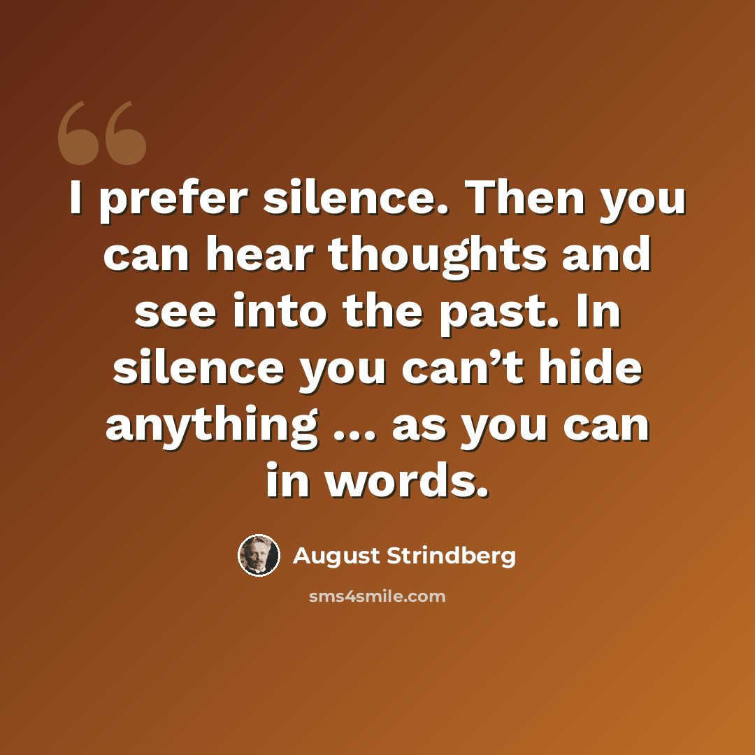 “I prefer silence. Then you can hear thoughts and see into the past. In silence you can’t hide anything … as you can in words.” quote by August Strindberg