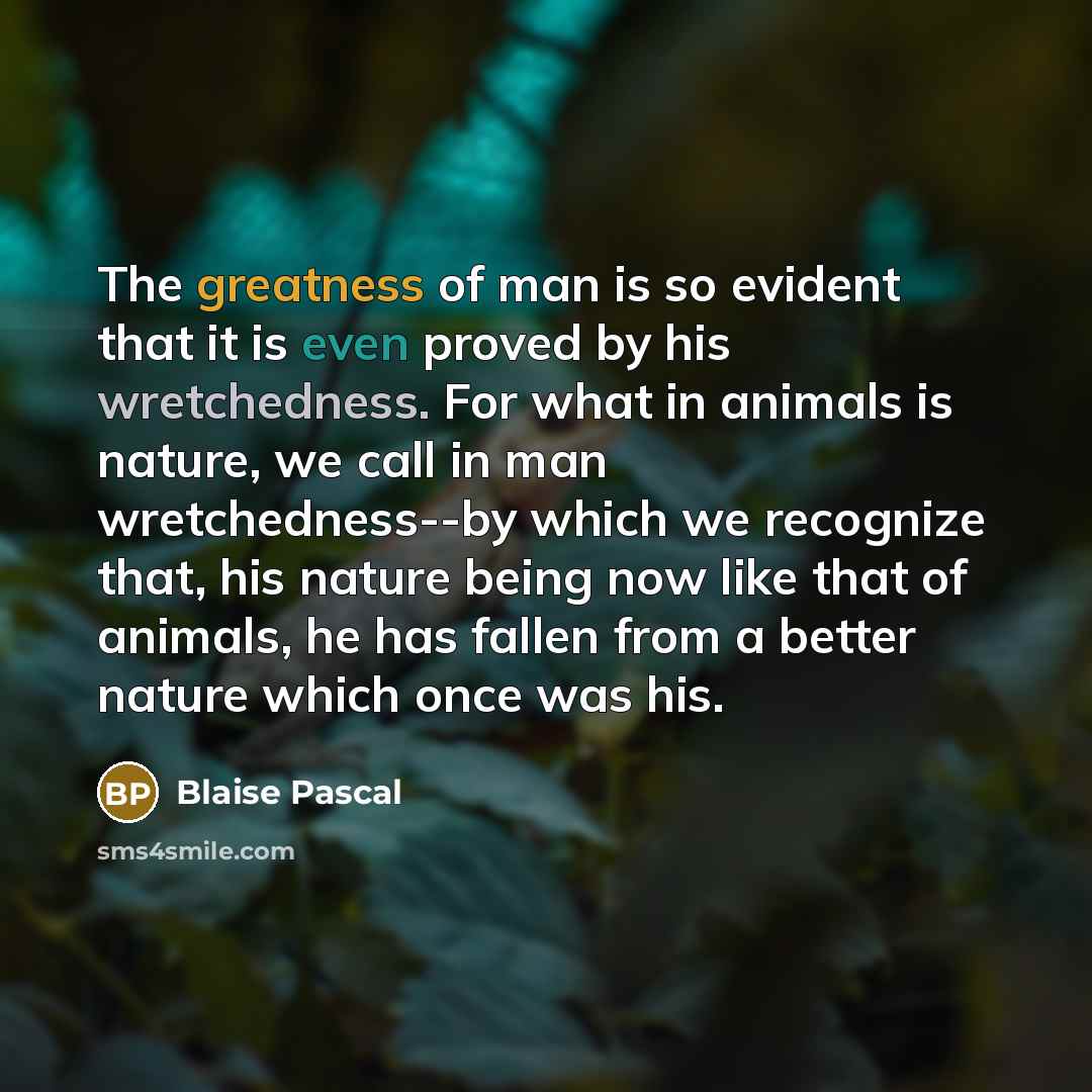 “The greatness of man is so evident that it is even proved by his wretchedness. For what in animals is nature, we call in man wretchedness--by which we recognize that, his nature being now like that of animals, he has fallen from a better nature which once was his.” quote by Blaise Pascal