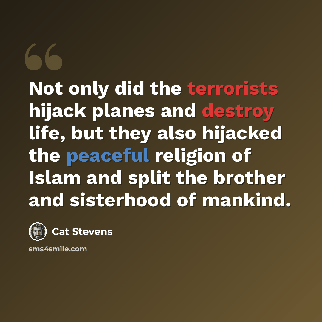 “Not only did the terrorists hijack planes and destroy life, but they also hijacked the peaceful religion of Islam and split the brother and sisterhood of mankind.” quote by Cat Stevens