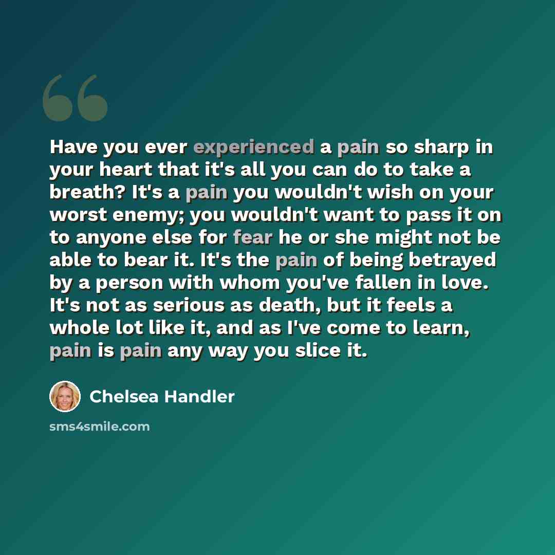 “Have you ever experienced a pain so sharp in your heart that it's all you can do to take a breath? It's a pain you wouldn't wish on your worst enemy; you wouldn't want to pass it on to anyone else for fear he or she might not be able to bear it. It's the pain of being betrayed by a person with…” quote by Chelsea Handler
