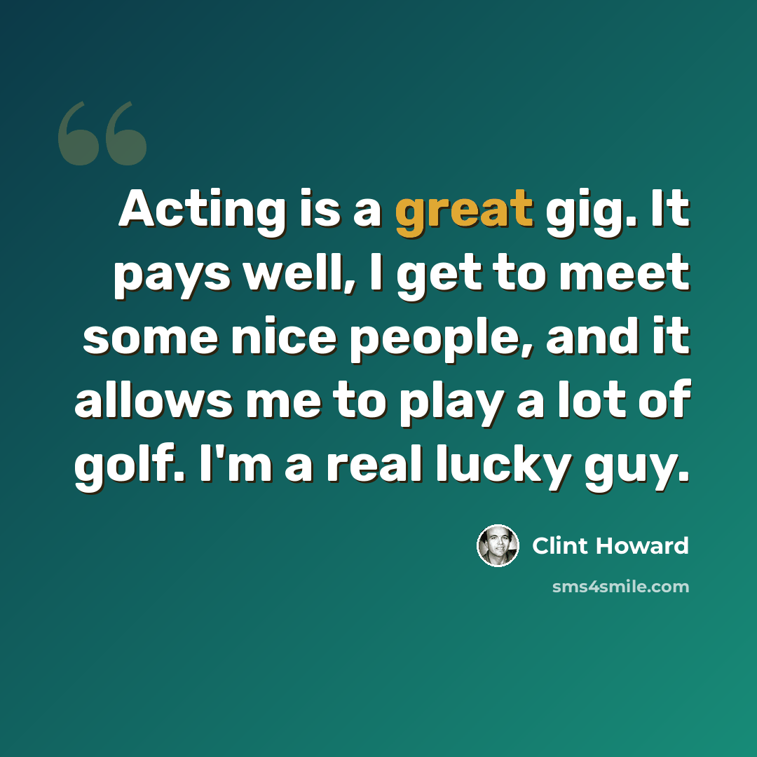 “Acting is a great gig. It pays well, I get to meet some nice people, and it allows me to play a lot of golf. I'm a real lucky guy.” quote by Clint Howard