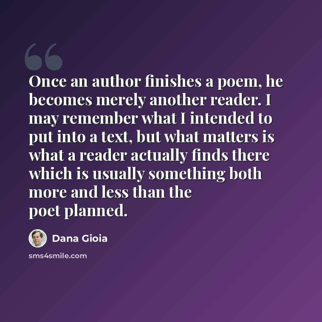 “Once an author finishes a poem, he becomes merely another reader. I may remember what I intended to put into a text, but what matters is what a reader actually finds there which is usually something both more and less than the poet planned.” quote by Dana Gioia