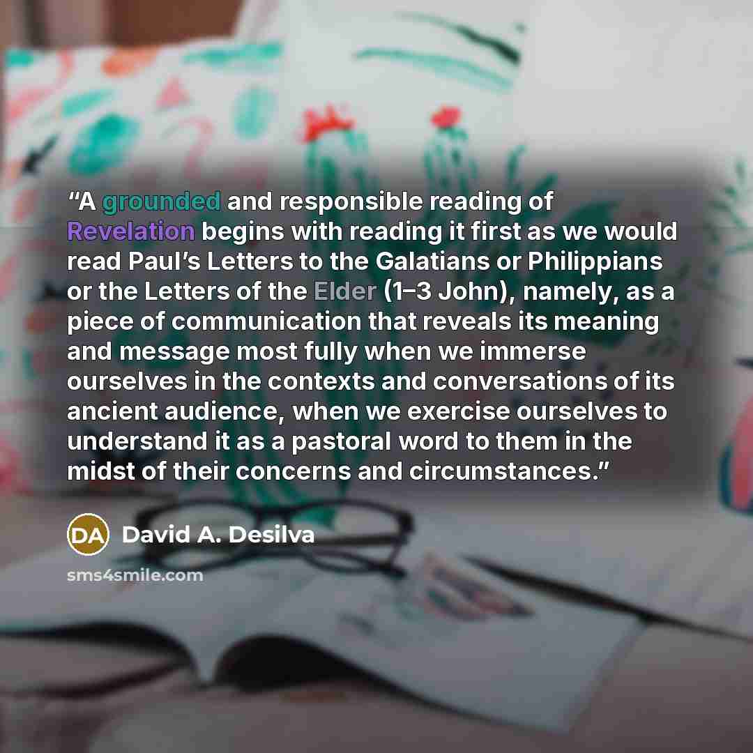 “A grounded and responsible reading of Revelation begins with reading it first as we would read Paul’s Letters to the Galatians or Philippians or the Letters of the Elder (1–3 John), namely, as a piece of communication that reveals its meaning and message most fully when we immerse ourselves in the…” quote by David A. Desilva