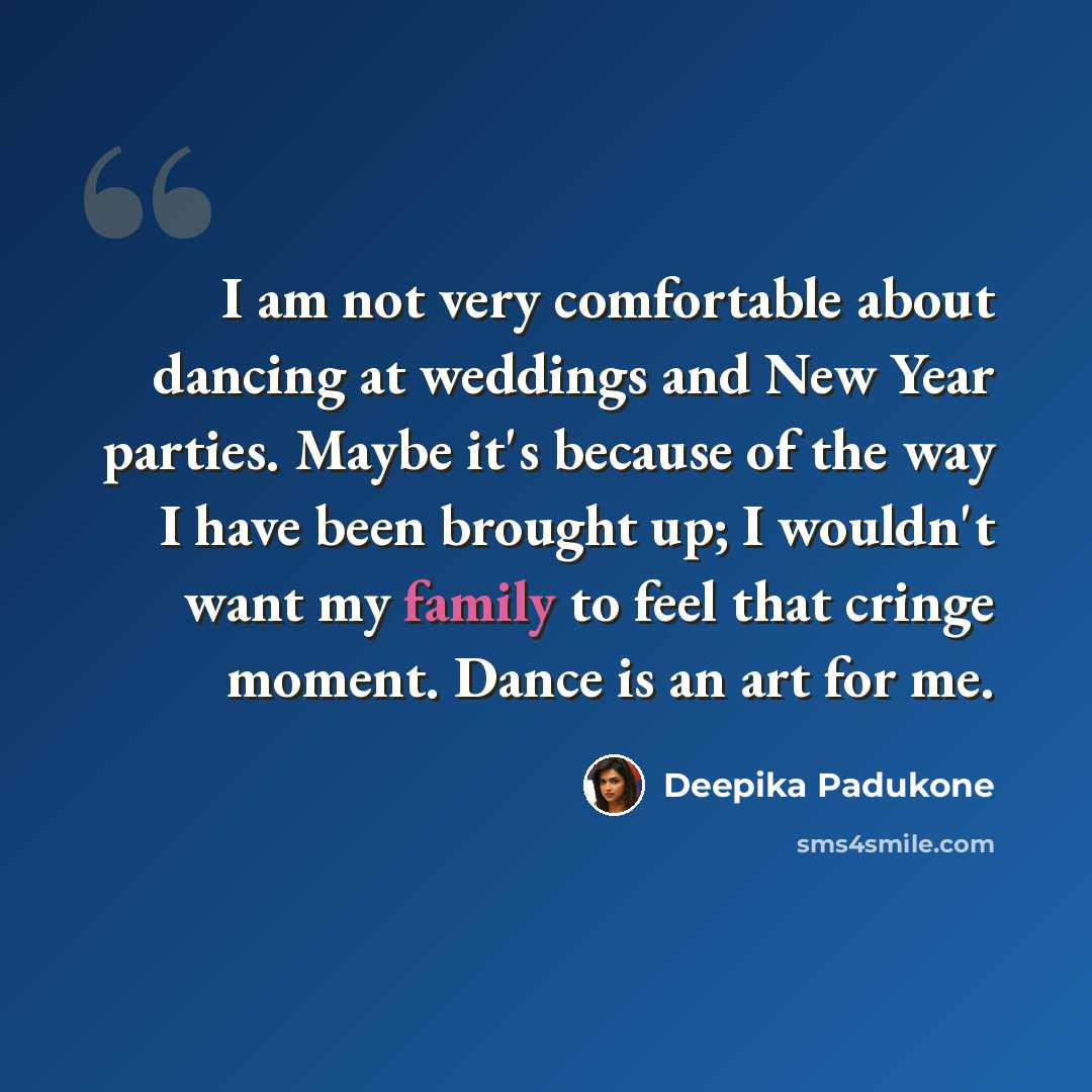“I am not very comfortable about dancing at weddings and New Year parties. Maybe it's because of the way I have been brought up; I wouldn't want my family to feel that cringe moment. Dance is an art for me.” quote by Deepika Padukone