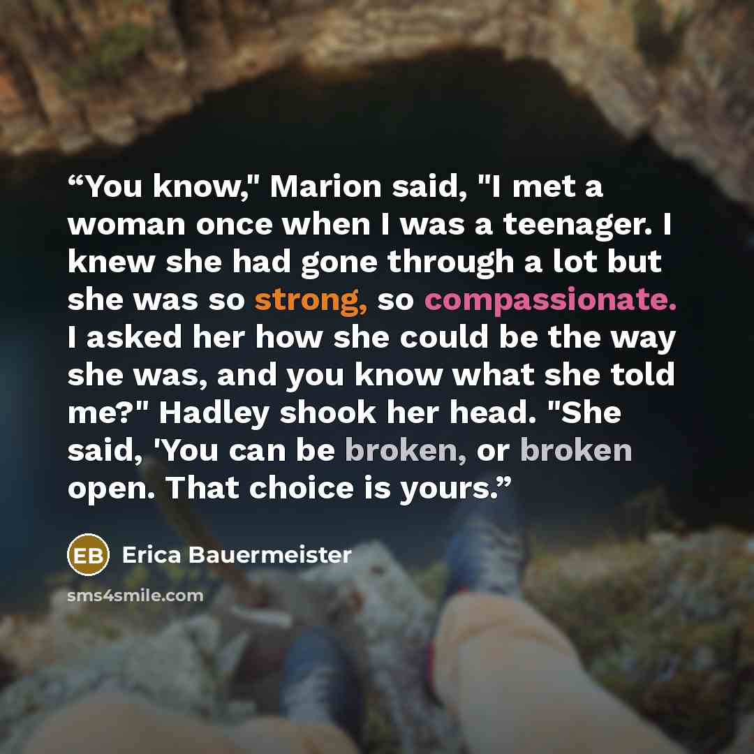 “You know," Marion said, "I met a woman once when I was a teenager. I knew she had gone through a lot but she was so strong, so compassionate. I asked her how she could be the way she was, and you know what she told me?" Hadley shook her head. "She said, 'You can be broken, or broken open. That…” quote by Erica Bauermeister