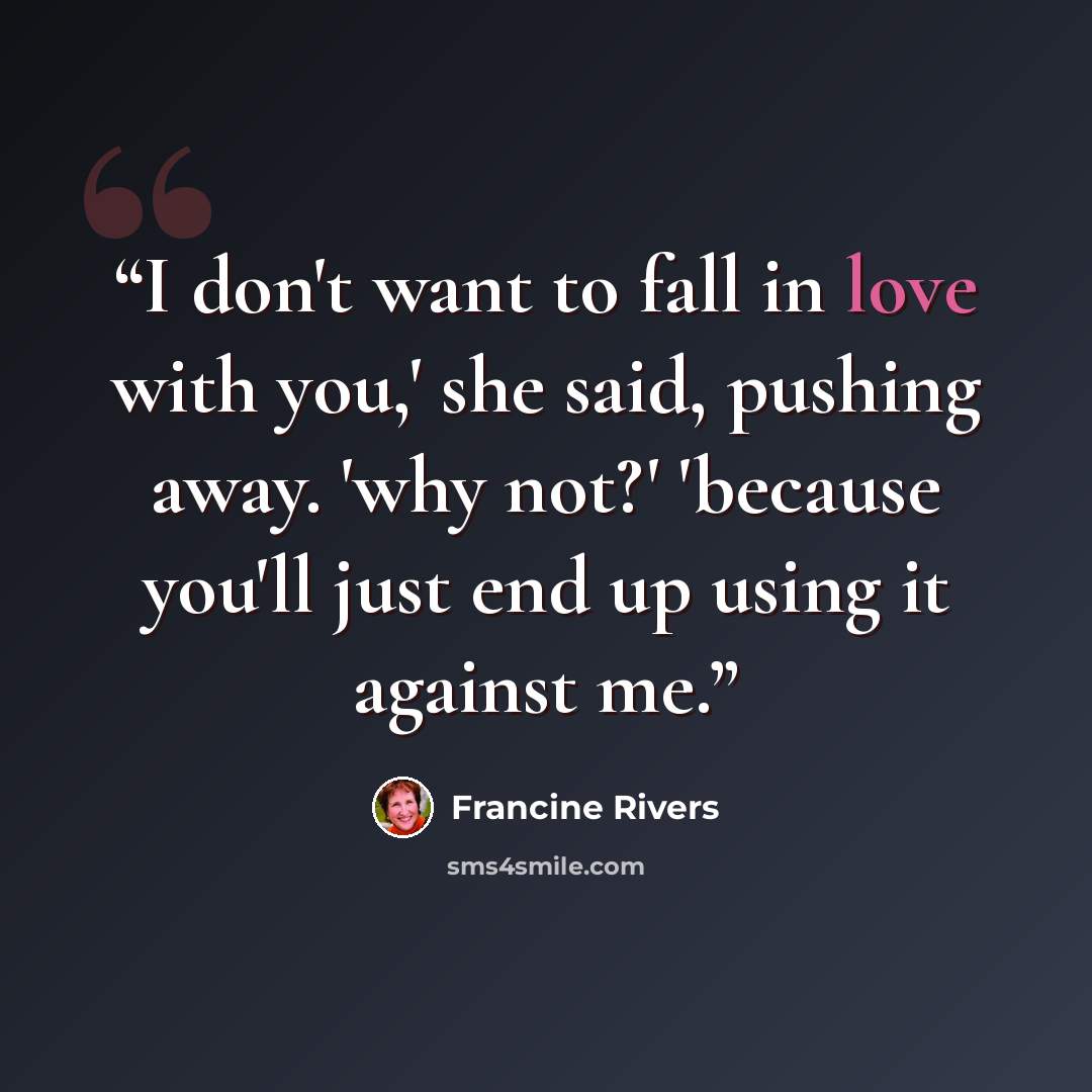 “I don't want to fall in love with you,' she said, pushing away. 'why not?' 'because you'll just end up using it against me.” quote by Francine Rivers