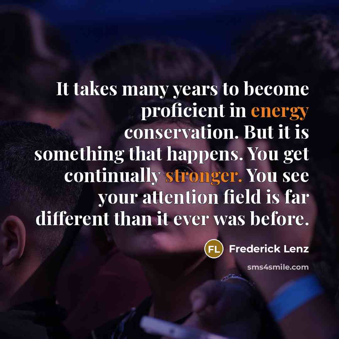 “It takes many years to become proficient in energy conservation. But it is something that happens. You get continually stronger. You see your attention field is far different than it ever was before.” quote by Frederick Lenz