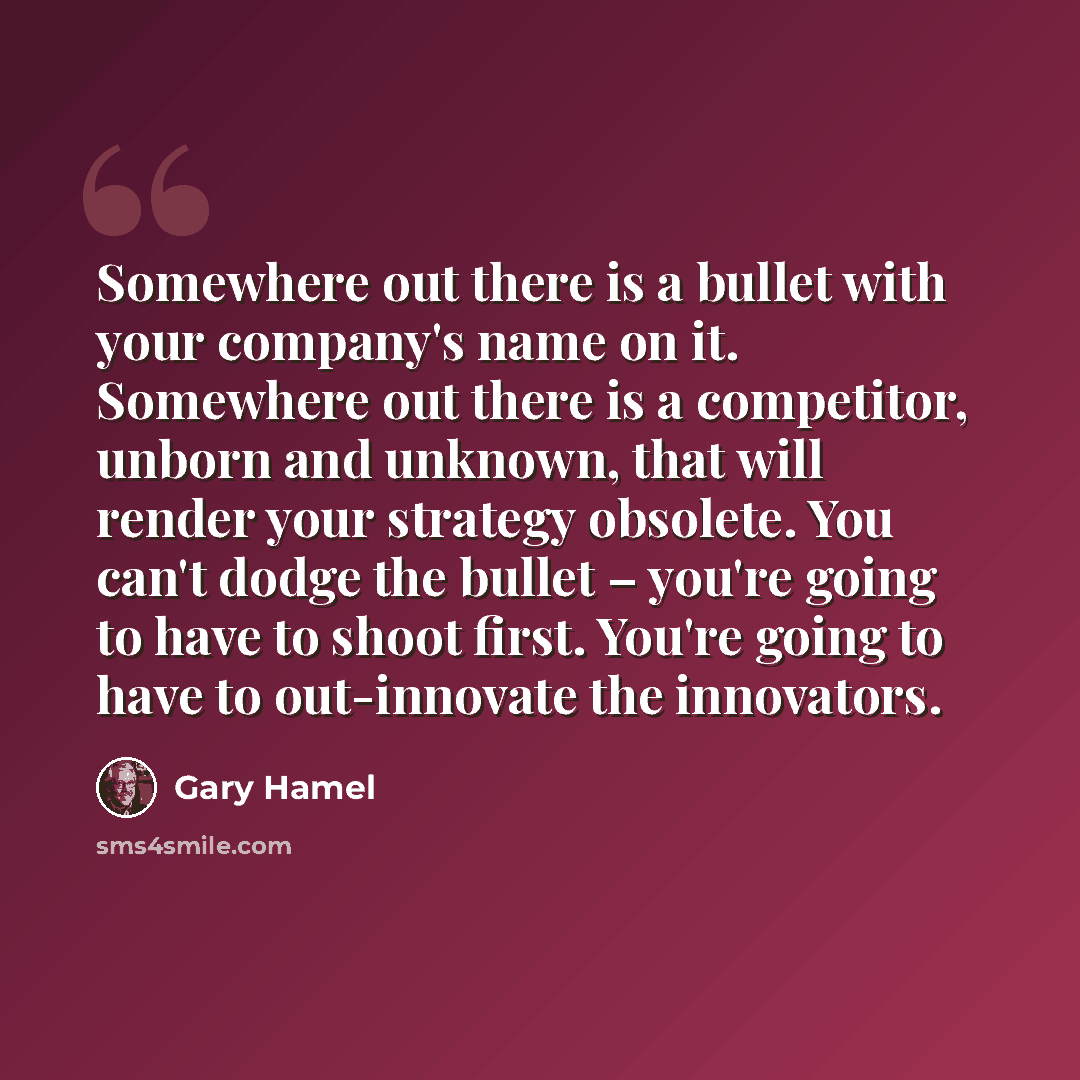 “Somewhere out there is a bullet with your company's name on it. Somewhere out there is a competitor, unborn and unknown, that will render your strategy obsolete. You can't dodge the bullet – you're going to have to shoot first. You're going to have to out-innovate the innovators.” quote by Gary Hamel