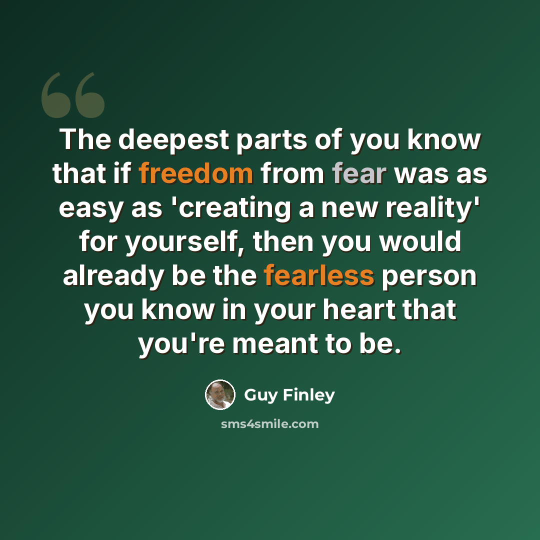 “The deepest parts of you know that if freedom from fear was as easy as 'creating a new reality' for yourself, then you would already be the fearless person you know in your heart that you're meant to be.” quote by Guy Finley