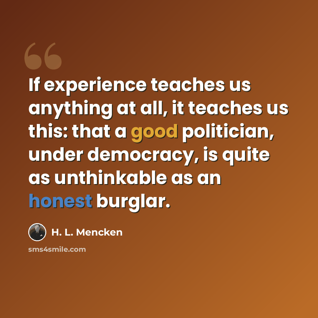 “If experience teaches us anything at all, it teaches us this: that a good politician, under democracy, is quite as unthinkable as an honest burglar.” quote by H. L. Mencken