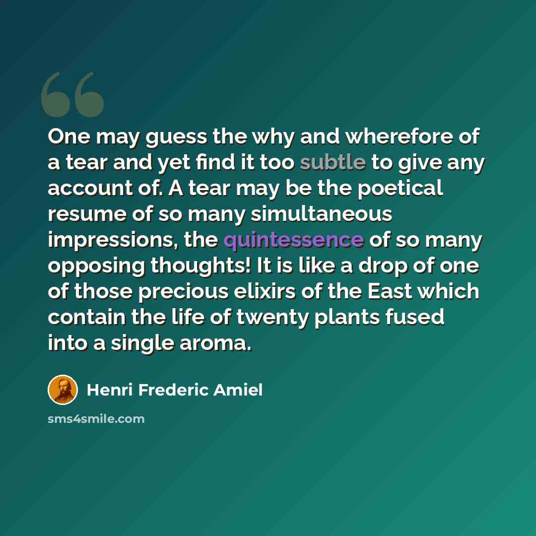 “One may guess the why and wherefore of a tear and yet find it too subtle to give any account of. A tear may be the poetical resume of so many simultaneous impressions, the quintessence of so many opposing thoughts! It is like a drop of one of those precious elixirs of the East which contain the…” quote by Henri Frederic Amiel