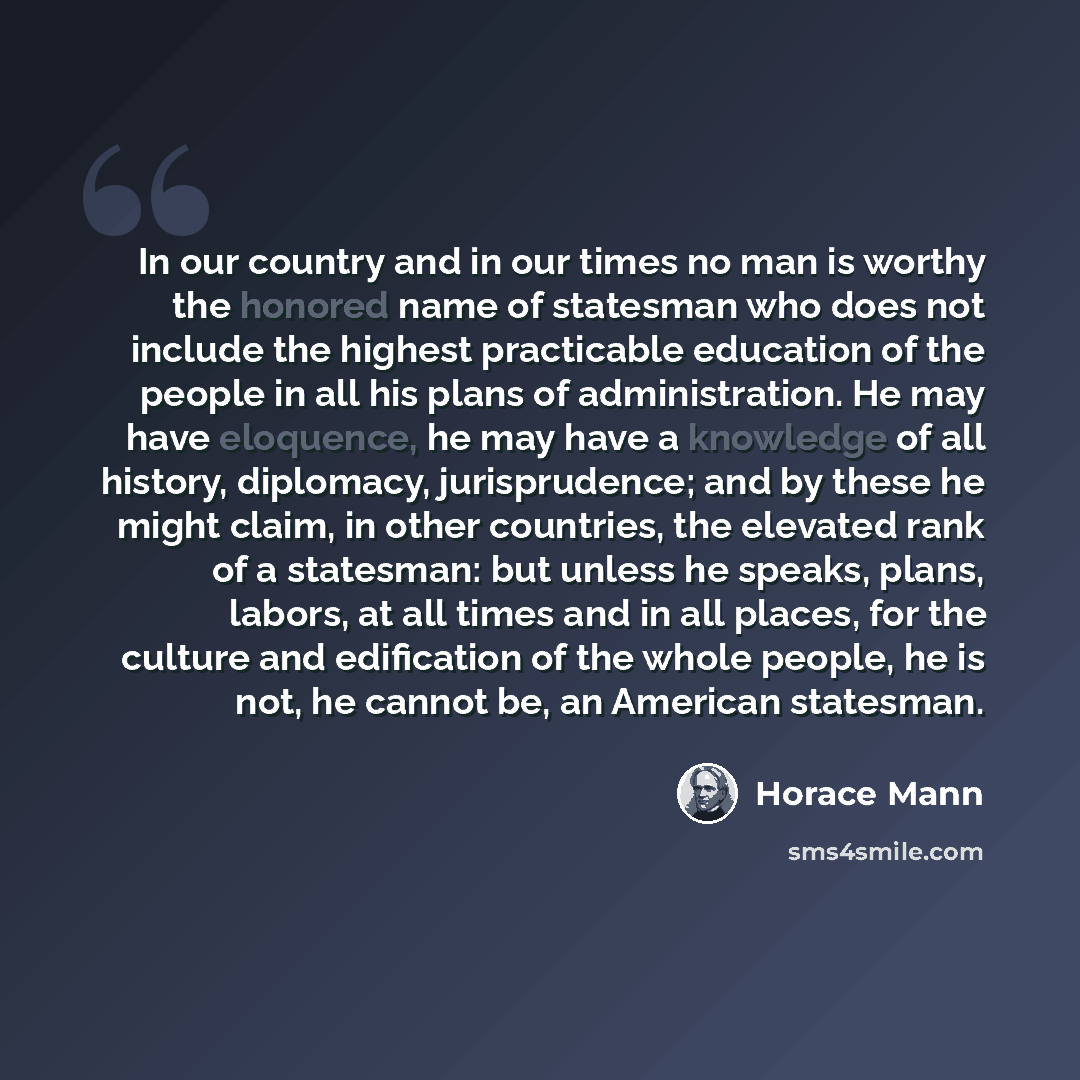 “In our country and in our times no man is worthy the honored name of statesman who does not include the highest practicable education of the people in all his plans of administration. He may have eloquence, he may have a knowledge of all history, diplomacy, jurisprudence; and by these he might…” quote by Horace Mann