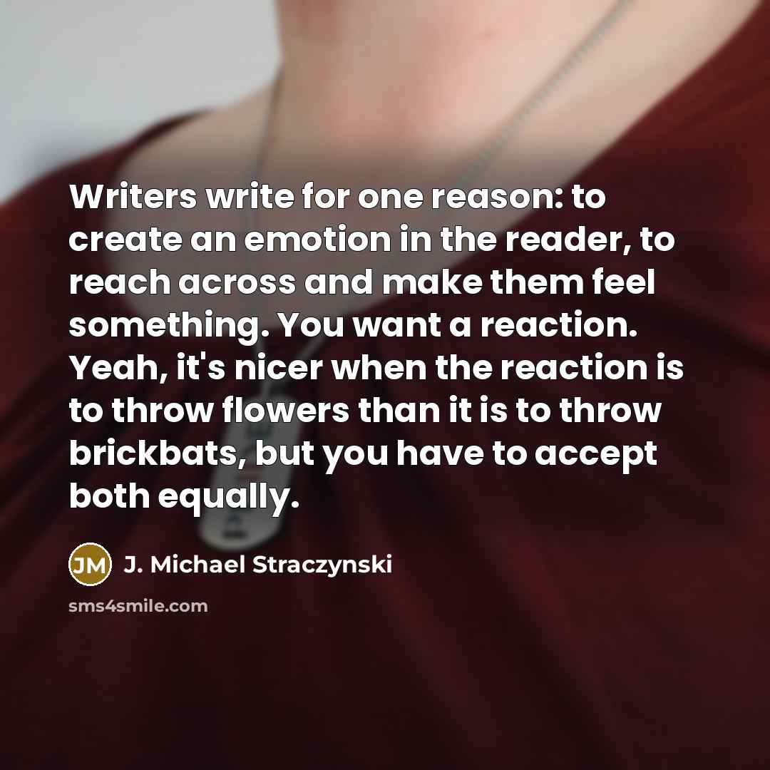 “Writers write for one reason: to create an emotion in the reader, to reach across and make them feel something. You want a reaction. Yeah, it's nicer when the reaction is to throw flowers than it is to throw brickbats, but you have to accept both equally.” quote by J. Michael Straczynski