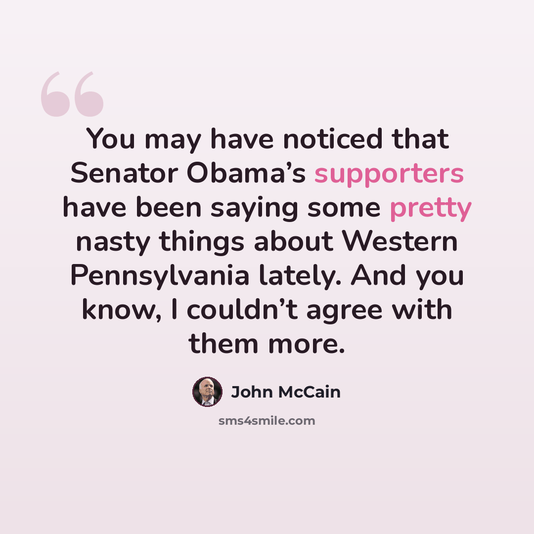 “You may have noticed that Senator Obama’s supporters have been saying some pretty nasty things about Western Pennsylvania lately. And you know, I couldn’t agree with them more.” quote by John McCain