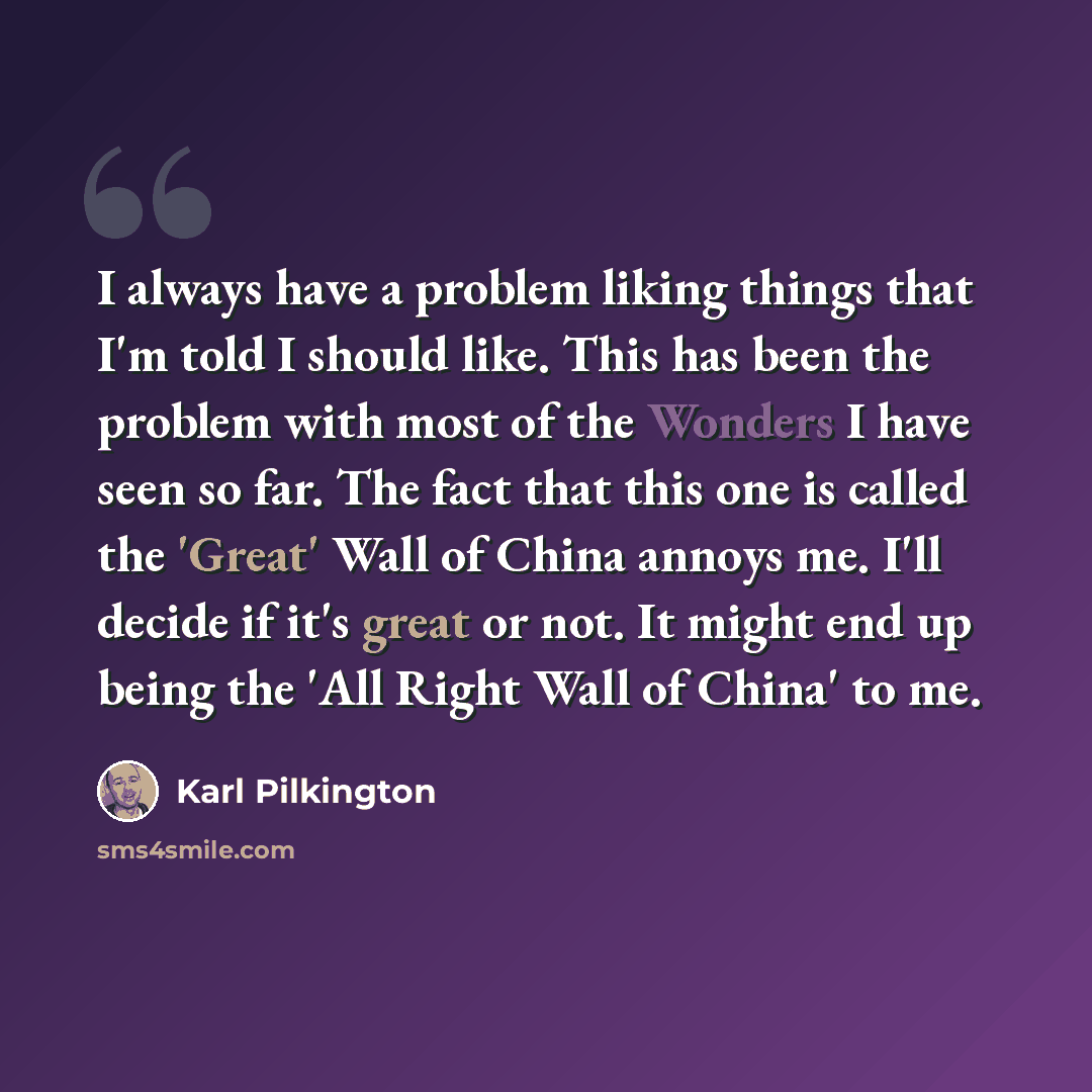 “I always have a problem liking things that I'm told I should like. This has been the problem with most of the Wonders I have seen so far. The fact that this one is called the 'Great' Wall of China annoys me. I'll decide if it's great or not. It might end up being the 'All Right Wall of China' to me.” quote by Karl Pilkington