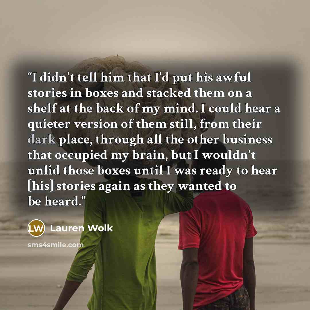 “I didn't tell him that I'd put his awful stories in boxes and stacked them on a shelf at the back of my mind. I could hear a quieter version of them still, from their dark place, through all the other business that occupied my brain, but I wouldn't unlid those boxes until I was ready to hear [his]…” quote by Lauren Wolk