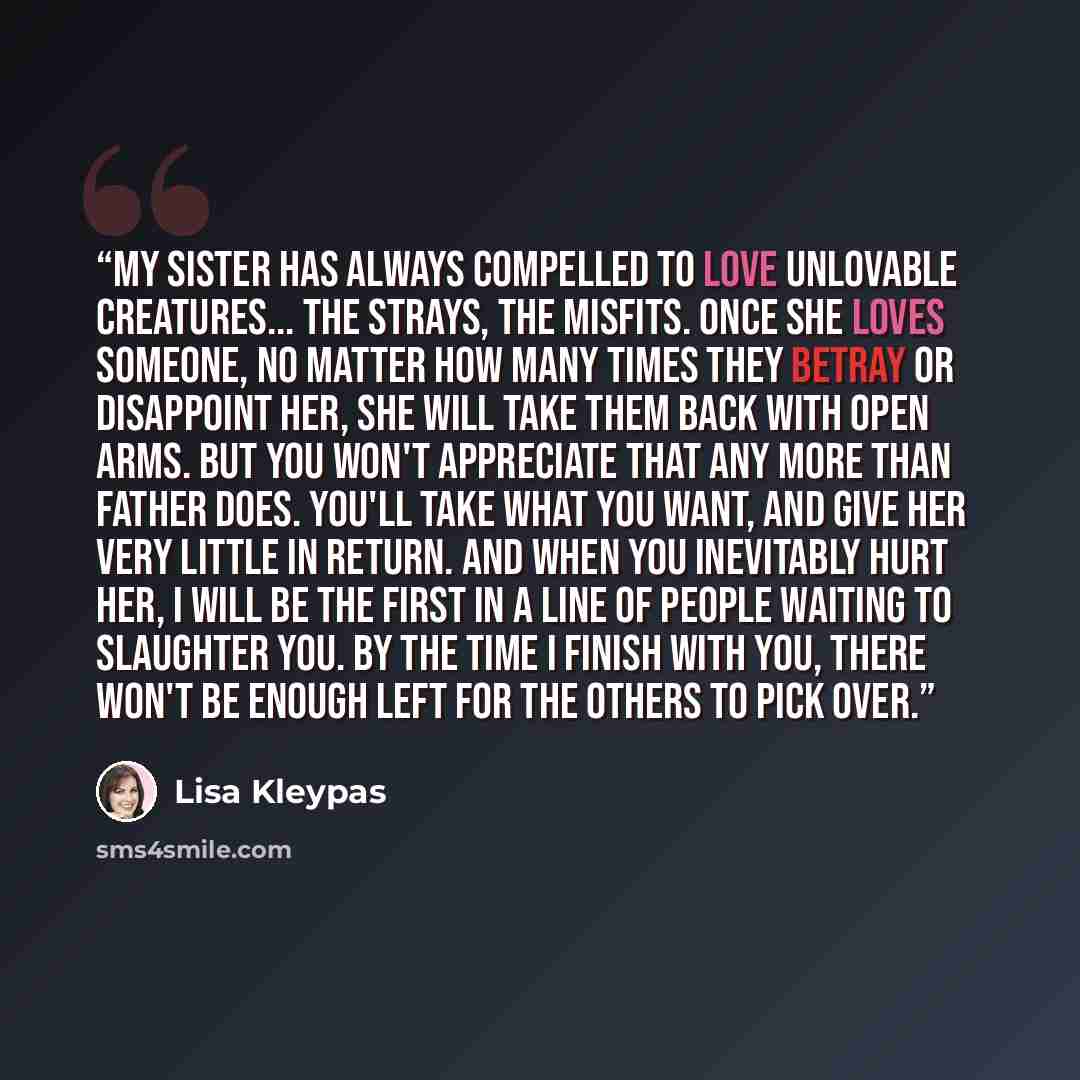 “My sister has always compelled to love unlovable creatures... the strays, the misfits. Once she loves someone, no matter how many times they betray or disappoint her, she will take them back with open arms. But you won't appreciate that any more than Father does. You'll take what you want, and…” quote by Lisa Kleypas