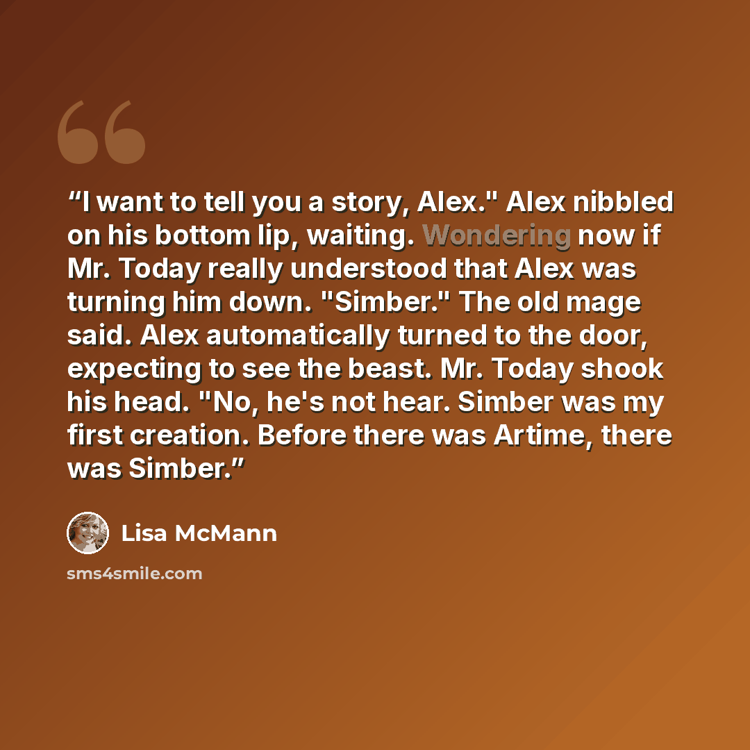“I want to tell you a story, Alex." Alex nibbled on his bottom lip, waiting. Wondering now if Mr. Today really understood that Alex was turning him down. "Simber." The old mage said. Alex automatically turned to the door, expecting to see the beast. Mr. Today shook his head. "No, he's not hear…” quote by Lisa McMann