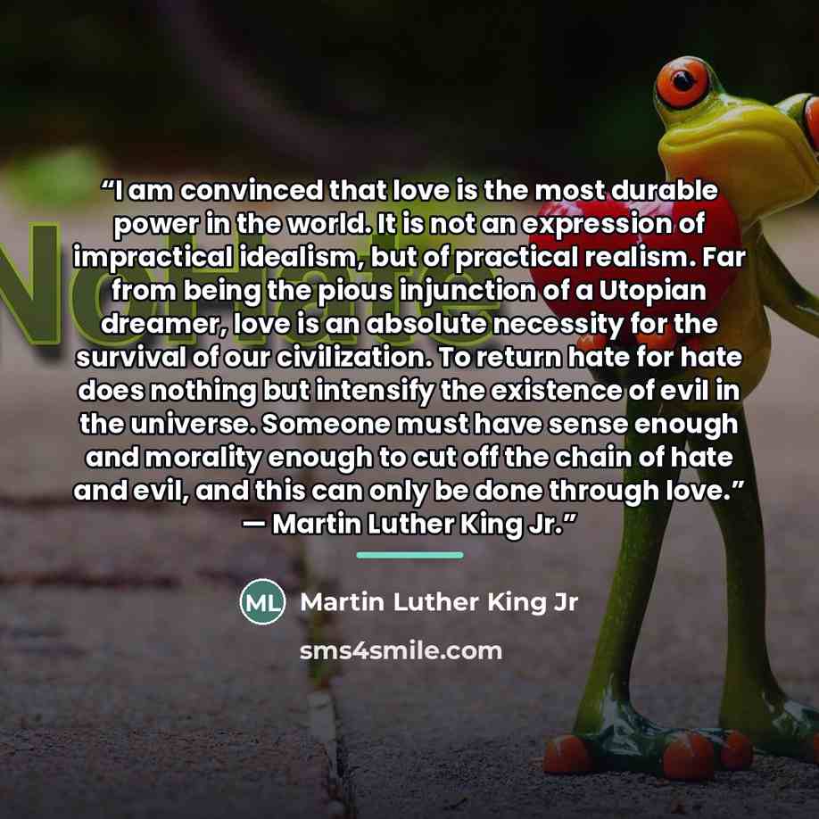 “I am convinced that love is the most durable power in the world. It is not an expression of impractical idealism, but of practical realism. Far from being the pious injunction of a Utopian dreamer, love is an absolute necessity for the survival of our civilization. To return hate for hate does…” quote by Martin Luther King Jr