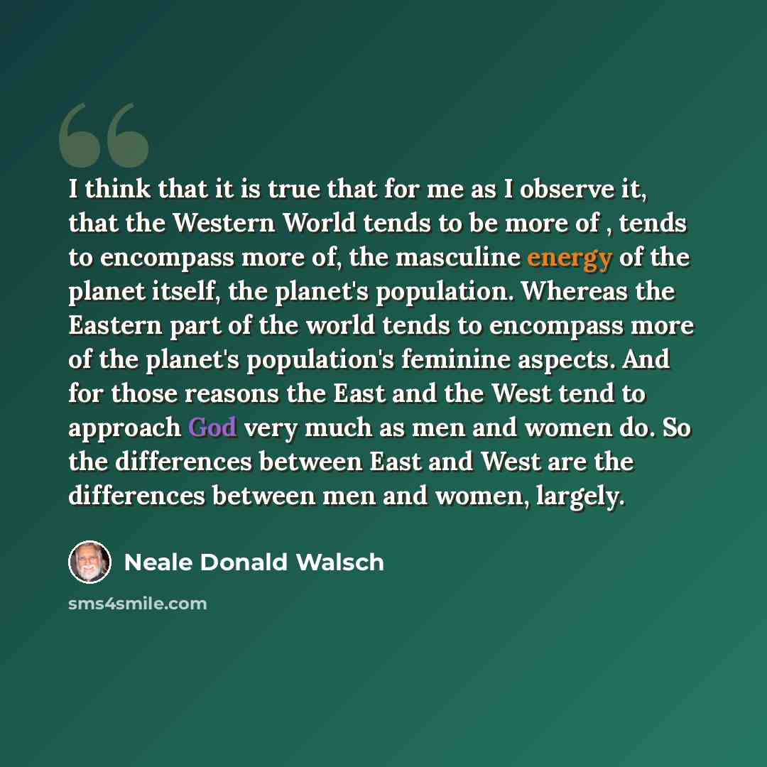 “I think that it is true that for me as I observe it, that the Western World tends to be more of , tends to encompass more of, the masculine energy of the planet itself, the planet's population. Whereas the Eastern part of the world tends to encompass more of the planet's population's feminine…” quote by Neale Donald Walsch