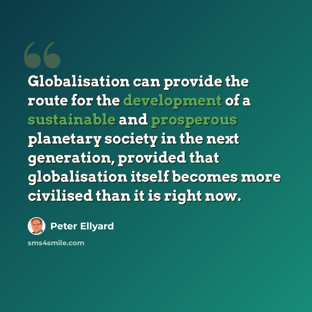 “Globalisation can provide the route for the development of a sustainable and prosperous planetary society in the next generation, provided that globalisation itself becomes more civilised than it is right now.” quote by Peter Ellyard