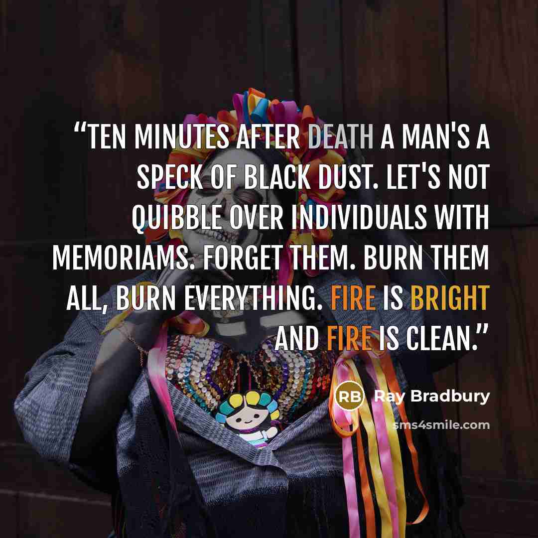 “Ten minutes after death a man's a speck of black dust. Let's not quibble over individuals with memoriams. Forget them. Burn them all, burn everything. Fire is bright and fire is clean.” quote by Ray Bradbury