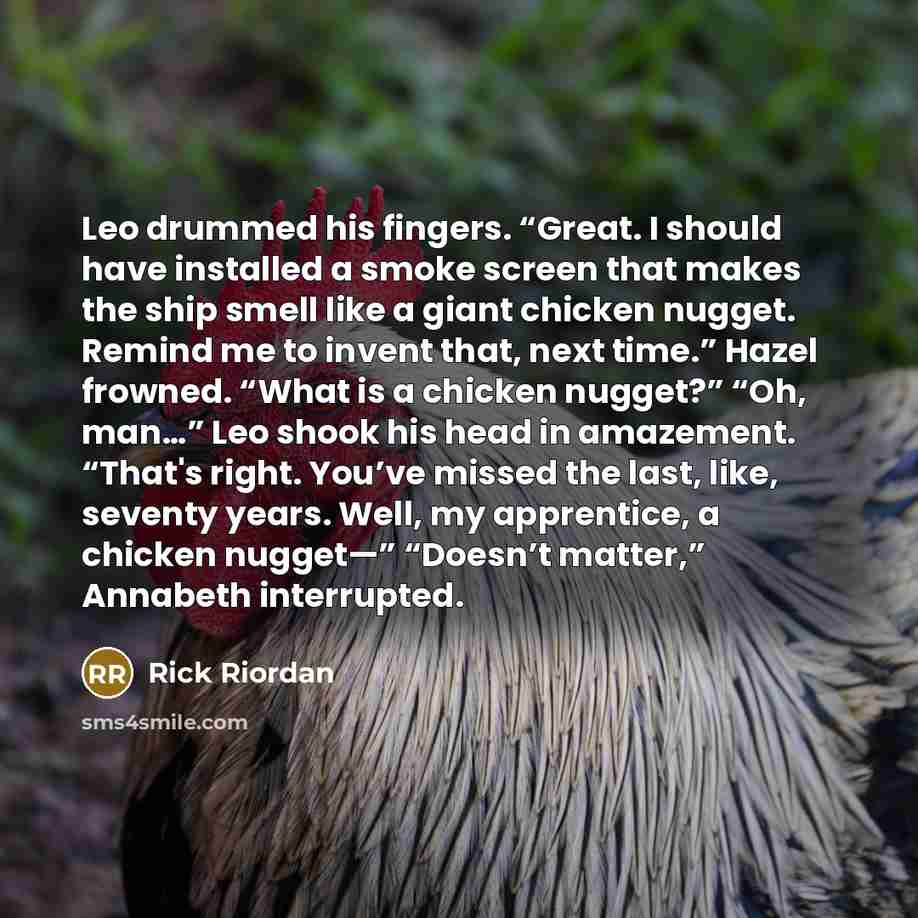 “Leo drummed his fingers. “Great. I should have installed a smoke screen that makes the ship smell like a giant chicken nugget. Remind me to invent that, next time.” Hazel frowned. “What is a chicken nugget?” “Oh, man…” Leo shook his head in amazement. “That's right. You’ve missed the last, like…” quote by Rick Riordan