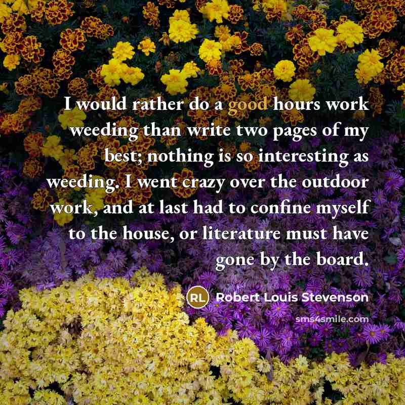 “I would rather do a good hours work weeding than write two pages of my best; nothing is so interesting as weeding. I went crazy over the outdoor work, and at last had to confine myself to the house, or literature must have gone by the board.” quote by Robert Louis Stevenson