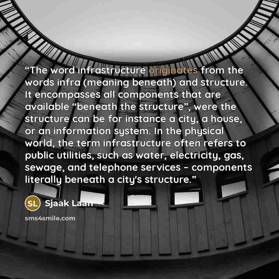 “The word infrastructure originates from the words infra (meaning beneath) and structure. It encompasses all components that are available “beneath the structure”, were the structure can be for instance a city, a house, or an information system. In the physical world, the term infrastructure often…” quote by Sjaak Laan