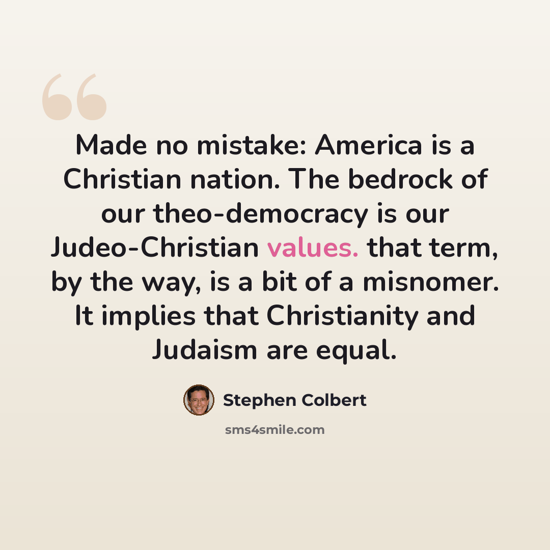 “Made no mistake: America is a Christian nation. The bedrock of our theo-democracy is our Judeo-Christian values. that term, by the way, is a bit of a misnomer. It implies that Christianity and Judaism are equal.” quote by Stephen Colbert