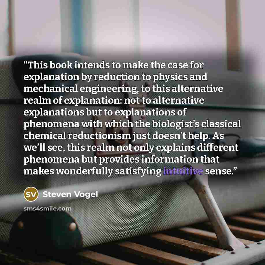 “This book intends to make the case for explanation by reduction to physics and mechanical engineering, to this alternative realm of explanation: not to alternative explanations but to explanations of phenomena with which the biologist’s classical chemical reductionism just doesn’t help. As we’ll…” quote by Steven Vogel