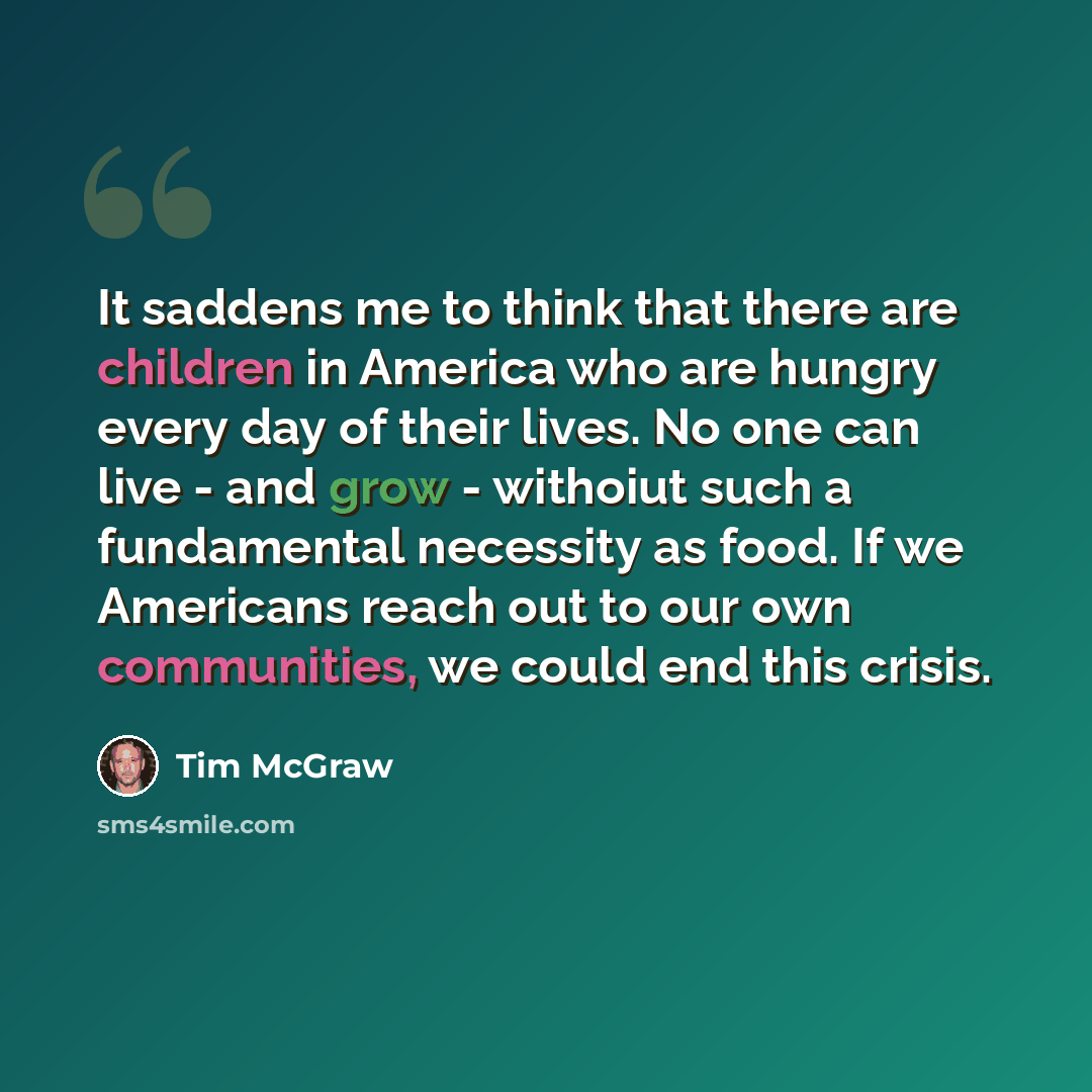 “It saddens me to think that there are children in America who are hungry every day of their lives. No one can live - and grow - withoiut such a fundamental necessity as food. If we Americans reach out to our own communities, we could end this crisis.” quote by Tim McGraw